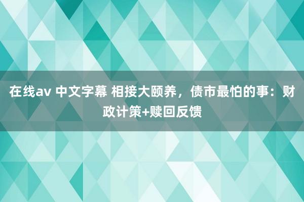 在线av 中文字幕 相接大颐养，债市最怕的事：财政计策+赎回反馈