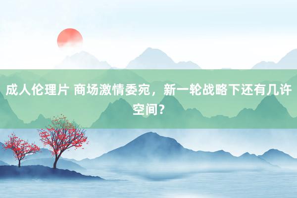 成人伦理片 商场激情委宛，新一轮战略下还有几许空间？