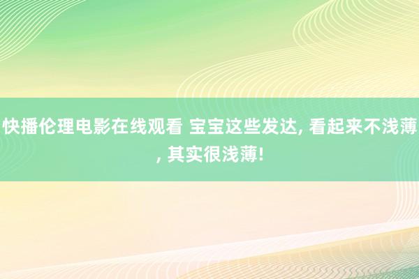 快播伦理电影在线观看 宝宝这些发达, 看起来不浅薄, 其实很浅薄!