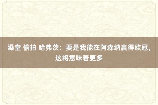 澡堂 偷拍 哈弗茨：要是我能在阿森纳赢得欧冠，这将意味着更多