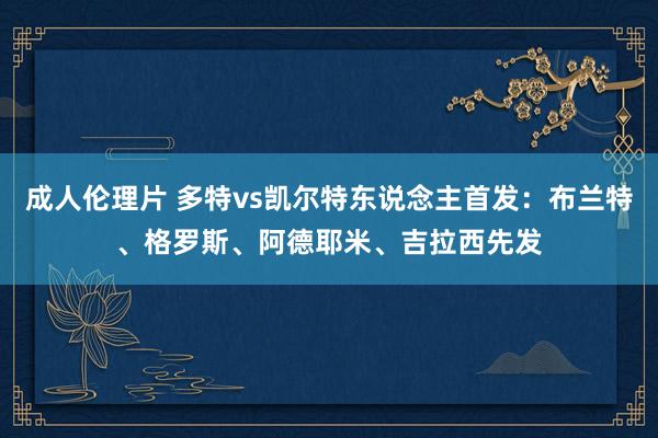 成人伦理片 多特vs凯尔特东说念主首发：布兰特、格罗斯、阿德耶米、吉拉西先发