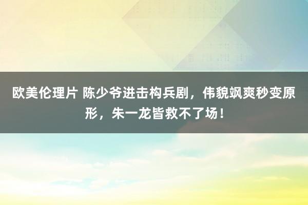 欧美伦理片 陈少爷进击构兵剧，伟貌飒爽秒变原形，朱一龙皆救不了场！