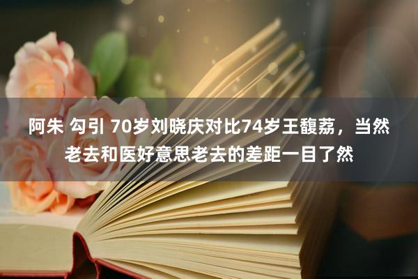 阿朱 勾引 70岁刘晓庆对比74岁王馥荔，当然老去和医好意思老去的差距一目了然