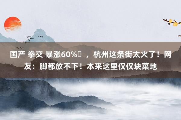 国产 拳交 暴涨60%​，杭州这条街太火了！网友：脚都放不下！本来这里仅仅块菜地