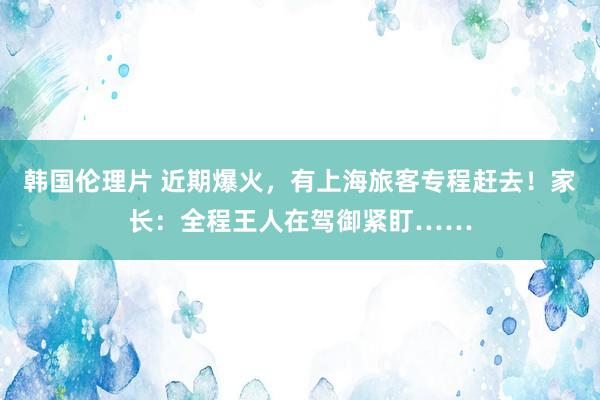 韩国伦理片 近期爆火，有上海旅客专程赶去！家长：全程王人在驾御紧盯……