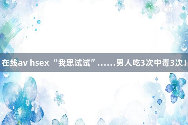 在线av hsex “我思试试”……男人吃3次中毒3次！