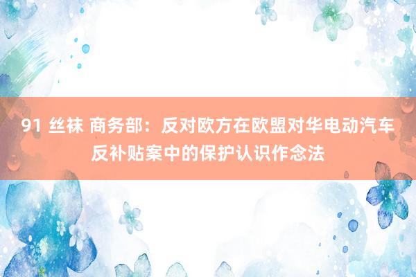 91 丝袜 商务部：反对欧方在欧盟对华电动汽车反补贴案中的保护认识作念法