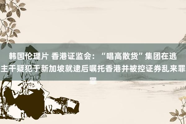 韩国伦理片 香港证监会：“唱高散货”集团在逃主干疑犯于新加坡就逮后嘱托香港并被控证券乱来罪