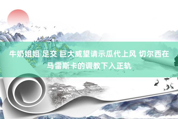 牛奶姐姐 足交 巨大威望请示瓜代上风 切尔西在马雷斯卡的调教下入正轨