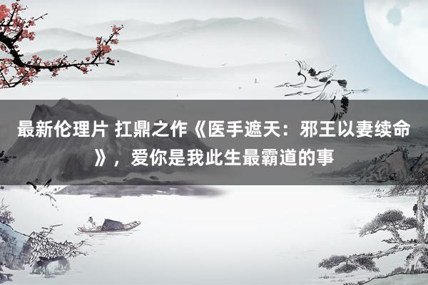 最新伦理片 扛鼎之作《医手遮天：邪王以妻续命》，爱你是我此生最霸道的事