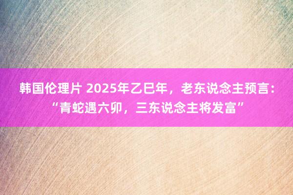 韩国伦理片 2025年乙巳年，老东说念主预言：“青蛇遇六卯，三东说念主将发富”