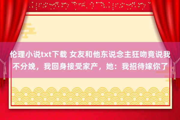 伦理小说txt下载 女友和他东说念主狂吻竟说我不分娩，我回身接受家产，她：我招待嫁你了