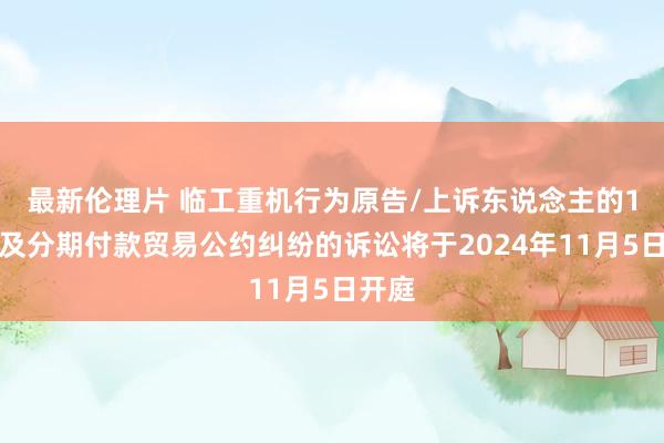 最新伦理片 临工重机行为原告/上诉东说念主的1起波及分期付款贸易公约纠纷的诉讼将于2024年11月5日开庭