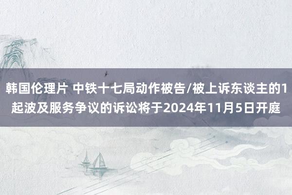 韩国伦理片 中铁十七局动作被告/被上诉东谈主的1起波及服务争议的诉讼将于2024年11月5日开庭