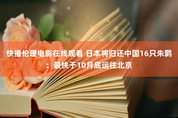 快播伦理电影在线观看 日本将归还中国16只朱鹮：最快于10月底运往北京