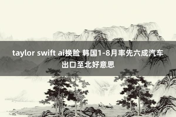 taylor swift ai换脸 韩国1-8月率先六成汽车出口至北好意思