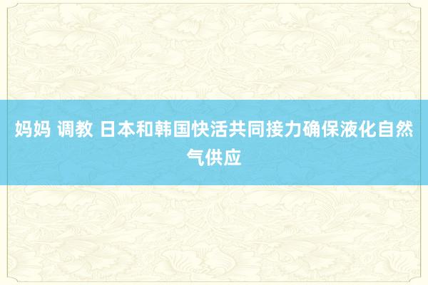 妈妈 调教 日本和韩国快活共同接力确保液化自然气供应