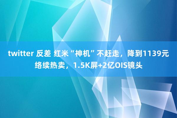 twitter 反差 红米“神机”不赶走，降到1139元络续热卖，1.5K屏+2亿OIS镜头