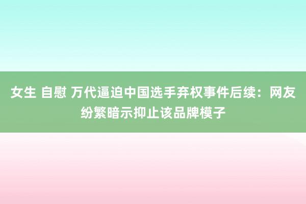 女生 自慰 万代逼迫中国选手弃权事件后续：网友纷繁暗示抑止该品牌模子