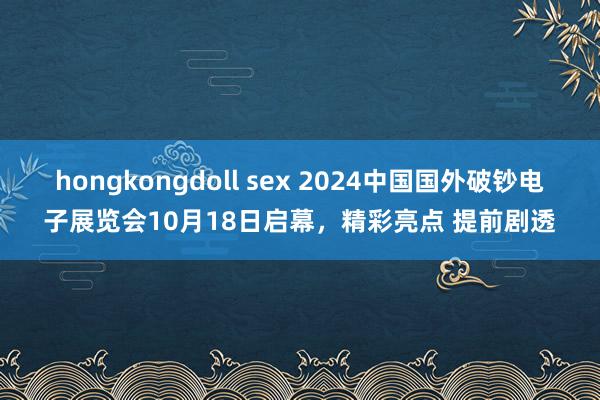 hongkongdoll sex 2024中国国外破钞电子展览会10月18日启幕，精彩亮点 提前剧透