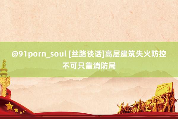 @91porn_soul [丝路谈话]高层建筑失火防控不可只靠消防局