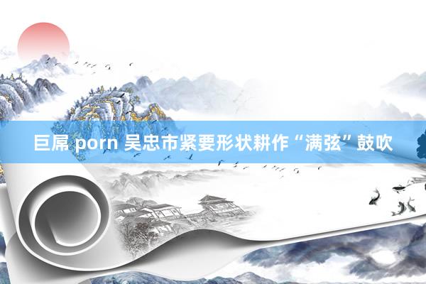 巨屌 porn 吴忠市紧要形状耕作“满弦”鼓吹