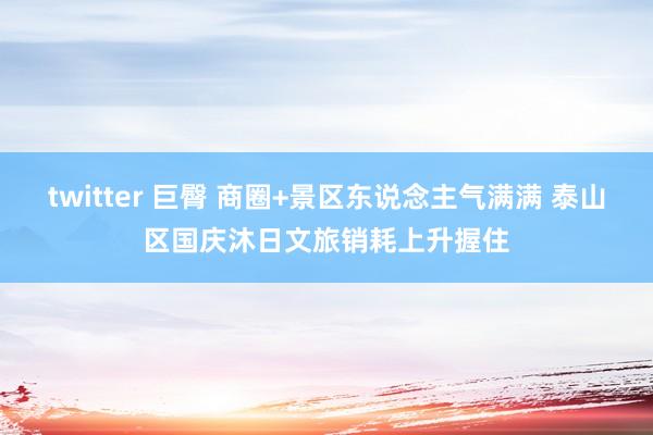 twitter 巨臀 商圈+景区东说念主气满满 泰山区国庆沐日文旅销耗上升握住