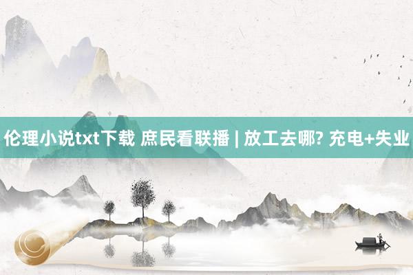 伦理小说txt下载 庶民看联播 | 放工去哪? 充电+失业