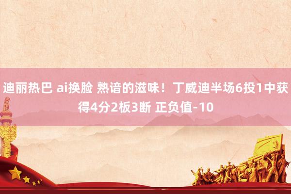 迪丽热巴 ai换脸 熟谙的滋味！丁威迪半场6投1中获得4分2板3断 正负值-10