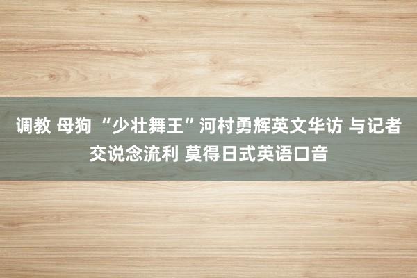 调教 母狗 “少壮舞王”河村勇辉英文华访 与记者交说念流利 莫得日式英语口音