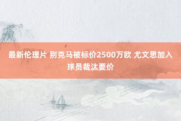 最新伦理片 别克马被标价2500万欧 尤文思加入球员裁汰要价