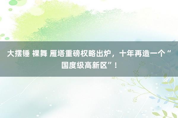 大摆锤 裸舞 雁塔重磅权略出炉，十年再造一个“国度级高新区”！