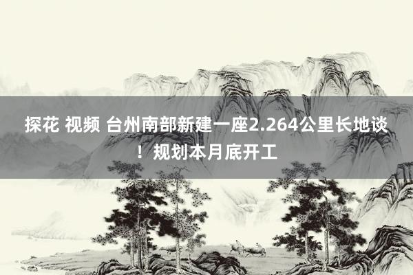 探花 视频 台州南部新建一座2.264公里长地谈！规划本月底开工