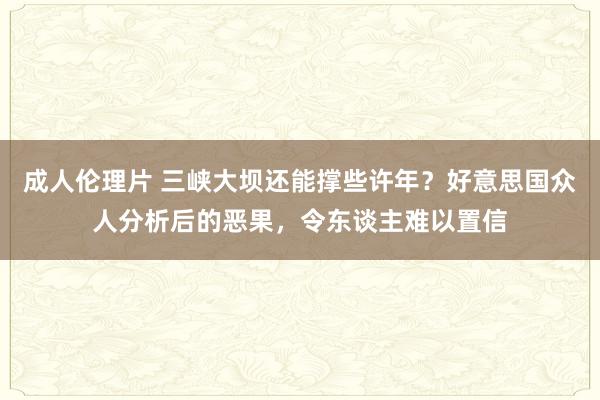 成人伦理片 三峡大坝还能撑些许年？好意思国众人分析后的恶果，令东谈主难以置信