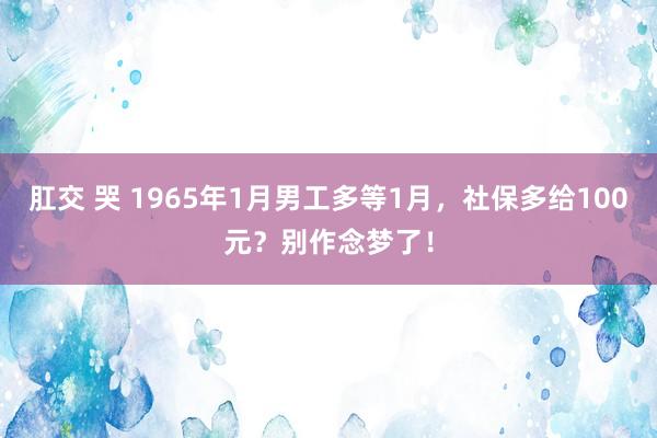 肛交 哭 1965年1月男工多等1月，社保多给100元？别作念梦了！