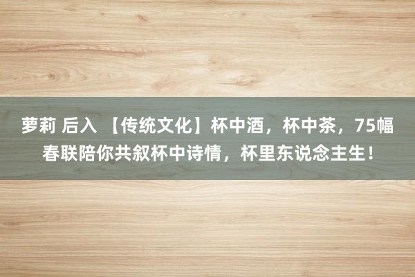 萝莉 后入 【传统文化】杯中酒，杯中茶，75幅春联陪你共叙杯中诗情，杯里东说念主生！