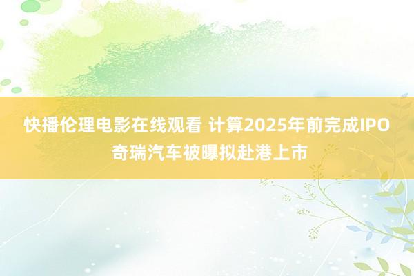 快播伦理电影在线观看 计算2025年前完成IPO 奇瑞汽车被曝拟赴港上市