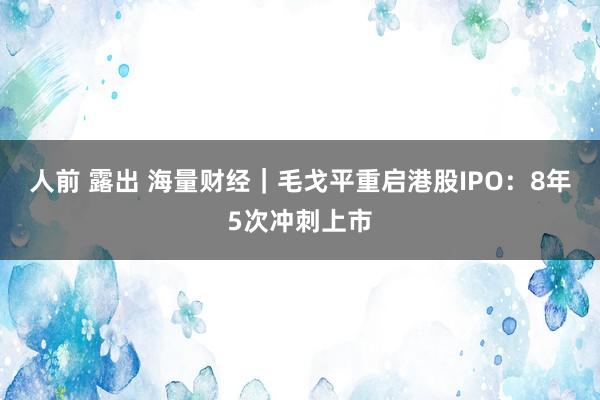 人前 露出 海量财经｜毛戈平重启港股IPO：8年5次冲刺上市