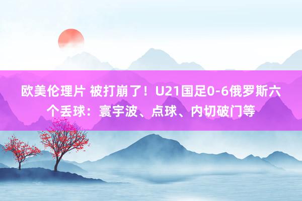 欧美伦理片 被打崩了！U21国足0-6俄罗斯六个丢球：寰宇波、点球、内切破门等