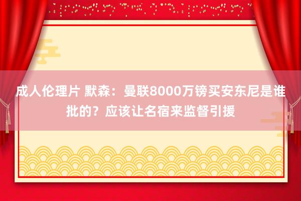 成人伦理片 默森：曼联8000万镑买安东尼是谁批的？应该让名宿来监督引援