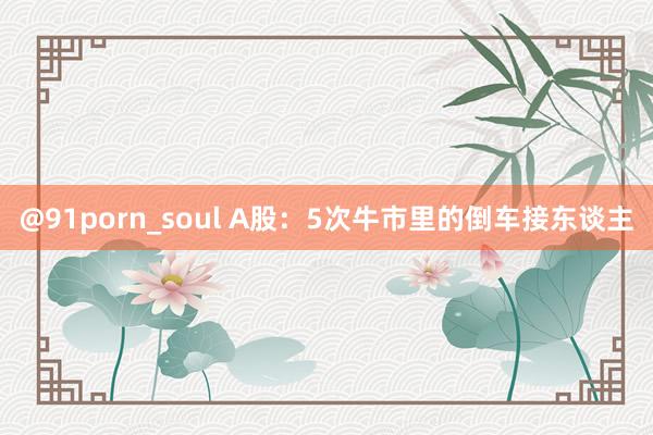 @91porn_soul A股：5次牛市里的倒车接东谈主