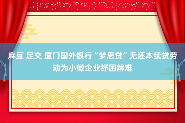 麻豆 足交 厦门国外银行“梦思贷”无还本续贷劳动为小微企业纾困解难