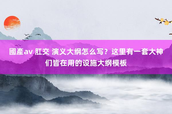 國產av 肛交 演义大纲怎么写？这里有一套大神们皆在用的设施大纲模板