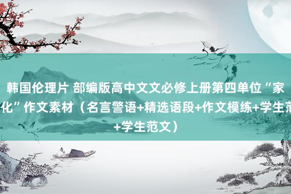 韩国伦理片 部编版高中文文必修上册第四单位“家乡文化”作文素材（名言警语+精选语段+作文模练+学生范文）