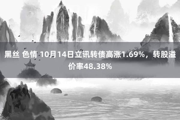 黑丝 色情 10月14日立讯转债高涨1.69%，转股溢价率48.38%