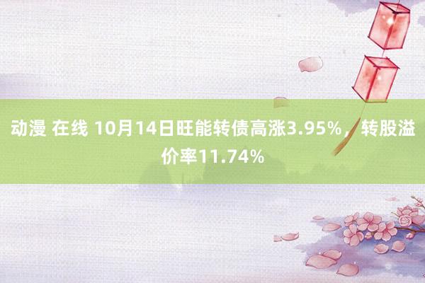 动漫 在线 10月14日旺能转债高涨3.95%，转股溢价率11.74%