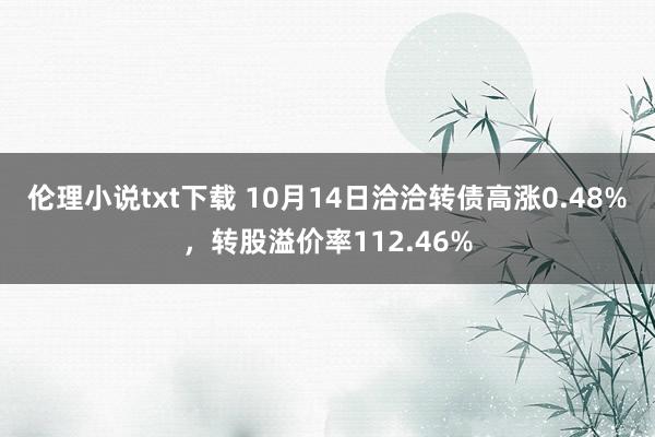 伦理小说txt下载 10月14日洽洽转债高涨0.48%，转股溢价率112.46%