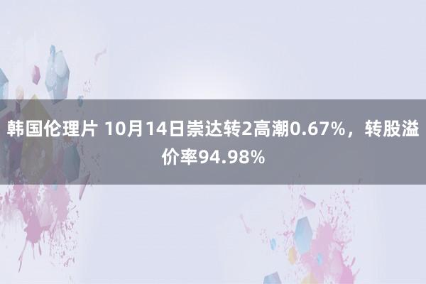 韩国伦理片 10月14日崇达转2高潮0.67%，转股溢价率94.98%