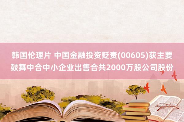 韩国伦理片 中国金融投资贬责(00605)获主要鼓舞中合中小企业出售合共2000万股公司股份