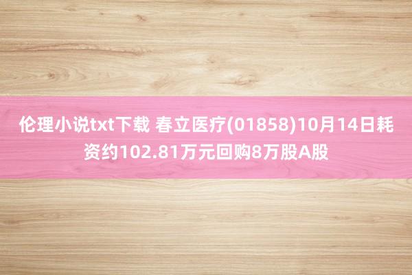 伦理小说txt下载 春立医疗(01858)10月14日耗资约102.81万元回购8万股A股